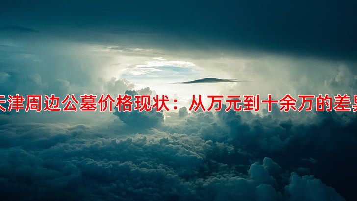 天津周边公墓价格现状：从万元到十余万的差异