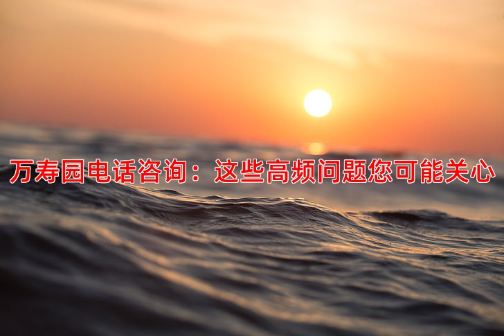 万寿园电话咨询：这些高频问题您可能关心