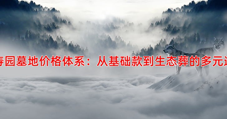 万寿园墓地价格体系：从基础款到生态葬的多元选择
