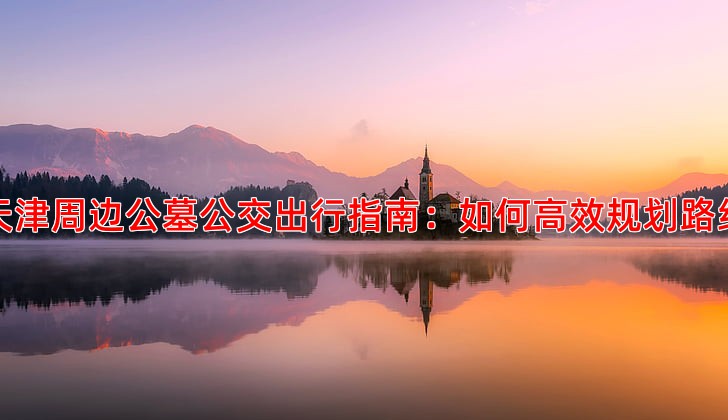 天津周边公墓公交出行指南：如何高效规划路线