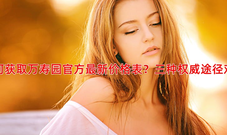 如何获取万寿园官方新价格表？三种权威途径对比