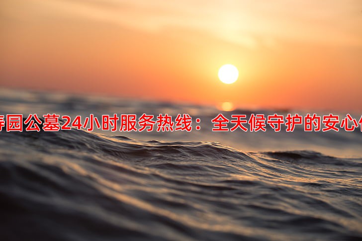 万寿园公墓24小时服务热线：全天候守护的安心保障