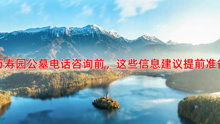 万寿园公墓电话咨询前，这些信息建议提前准备