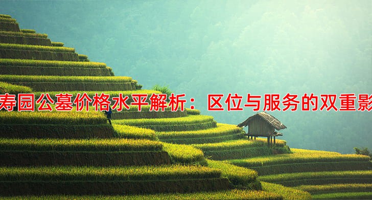 万寿园公墓价格水平解析：区位与服务的双重影响