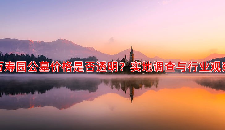 万寿园公墓价格是否透明？实地调查与行业观察
