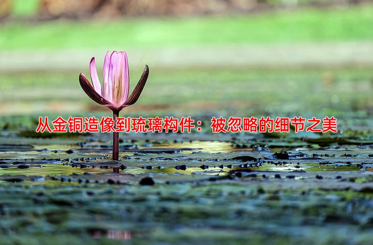 从金铜造像到琉璃构件：被忽略的细节之美