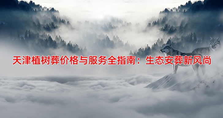 天津植树葬价格与服务全指南：生态安葬新风尚