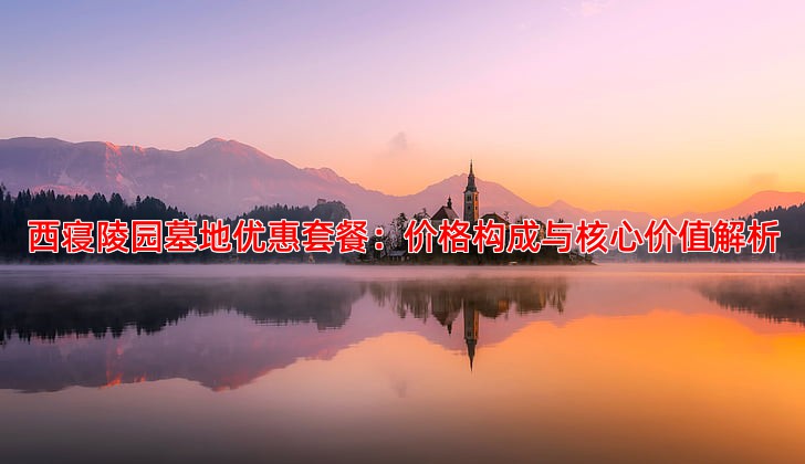 西寝陵园墓地优惠套餐：价格构成与核心价值解析