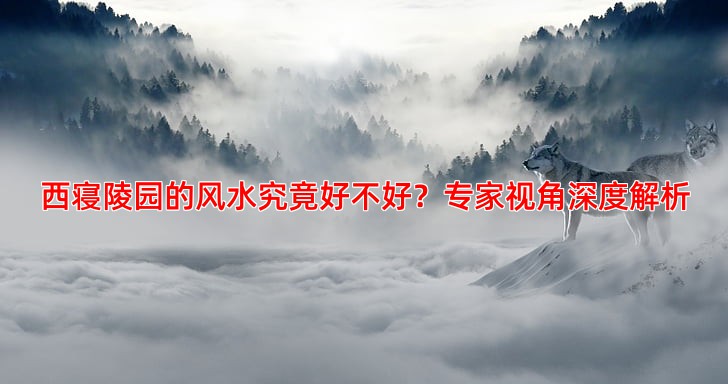 西寝陵园的风水究竟好不好？专家视角深度解析