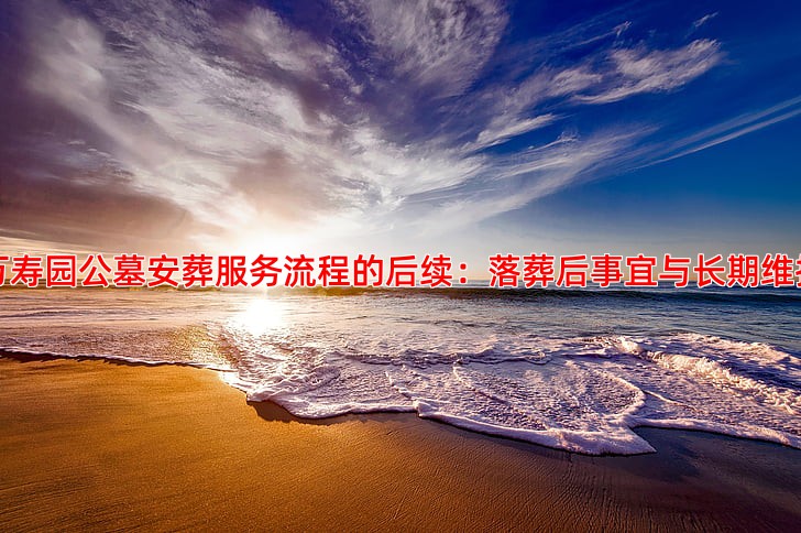 万寿园公墓安葬服务流程的后续：落葬后事宜与长期维护