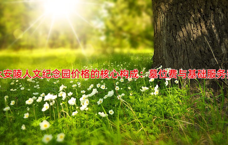 永安陵人文纪念园价格的核心构成：墓位费与基础服务费