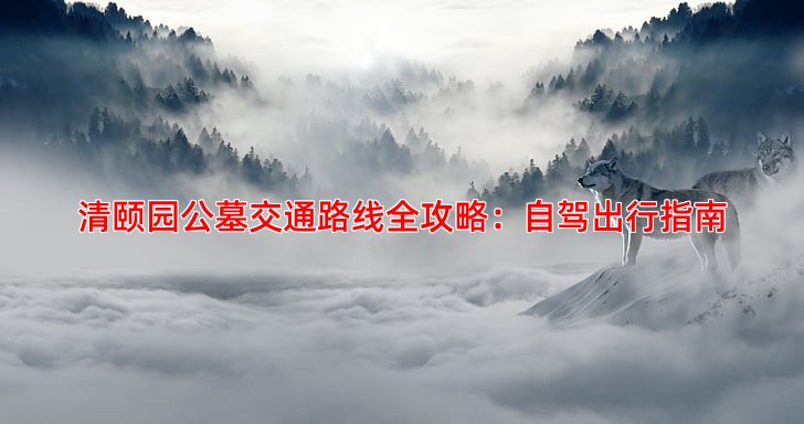 清颐园公墓交通路线全攻略：自驾出行指南