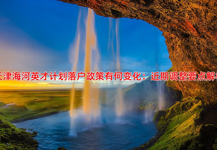 天津海河英才计划落户政策有何变化：近期调整要点解析