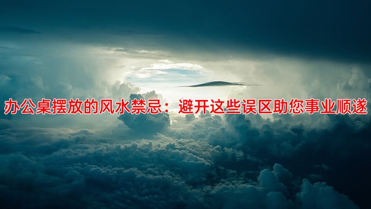 办公桌摆放的风水禁忌：避开这些误区助您事业顺遂