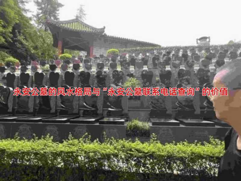 永安公墓的风水格局与“永安公墓联系电话查询”的价值
