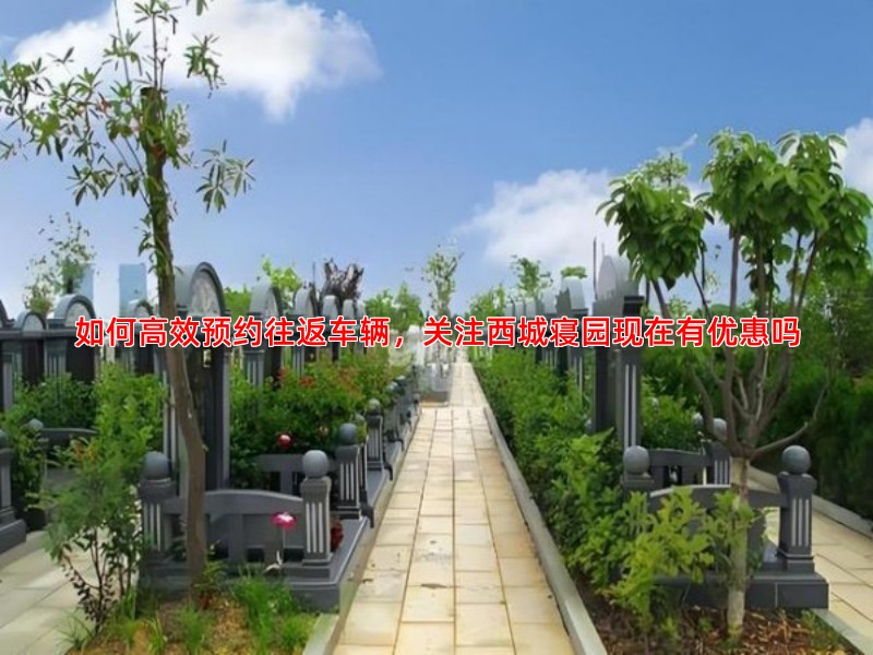 如何高效预约往返车辆，关注西城寝园现在有优惠吗