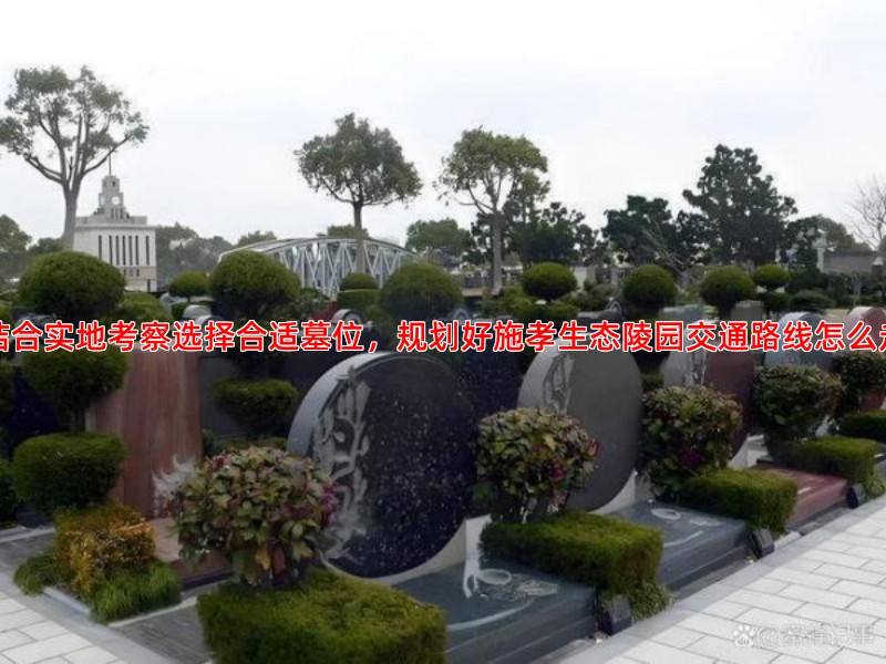 结合实地考察选择合适墓位，规划好施孝生态陵园交通路线怎么走