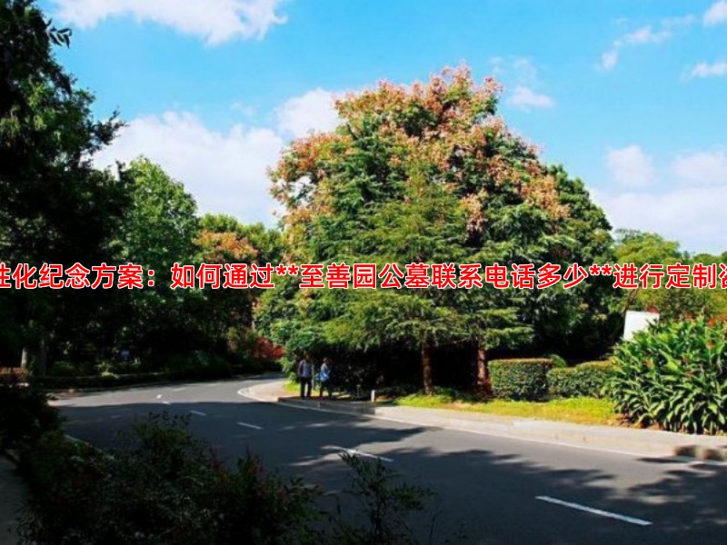 个性化纪念方案：如何通过**至善园公墓联系电话多少**进行定制咨询