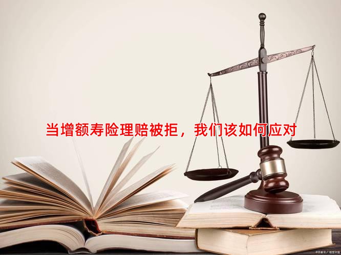 当增额寿险理赔被拒，我们该如何应对