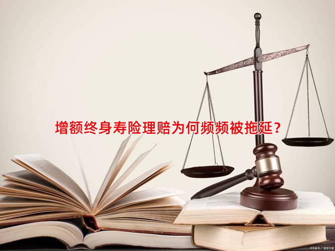 增额终身寿险理赔为何频频被拖延？