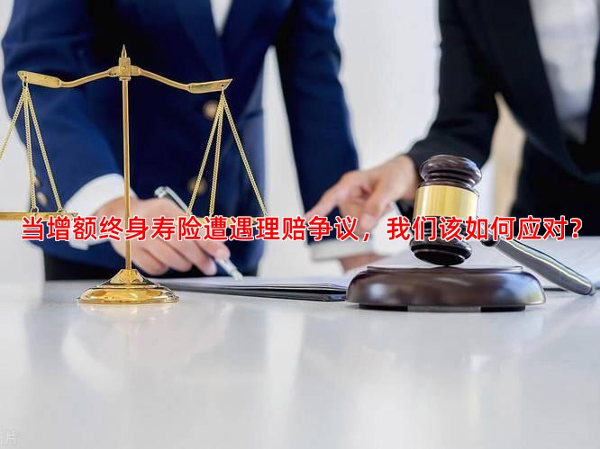 当增额终身寿险遭遇理赔争议，我们该如何应对？