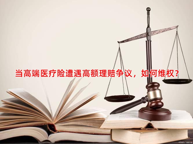 当高端医疗险遭遇高额理赔争议，如何维权？