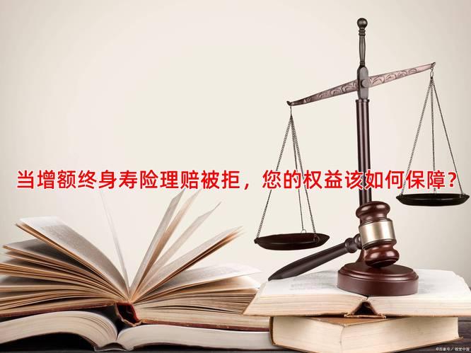 当增额终身寿险理赔被拒，您的权益该如何保障？