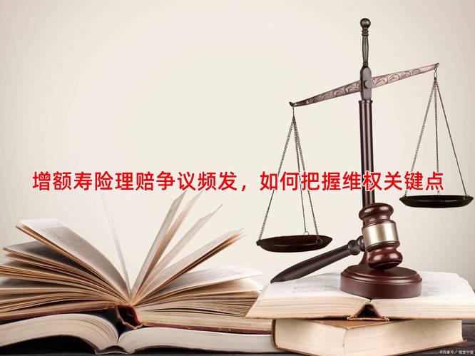 增额寿险理赔争议频发，如何把握维权关键点