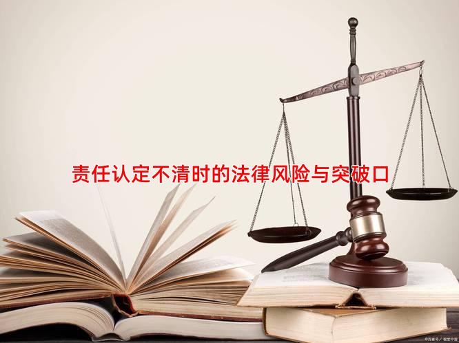 责任认定不清时的法律风险与突破口