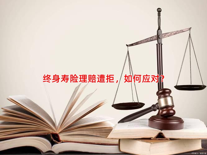 终身寿险理赔遭拒，如何应对？
