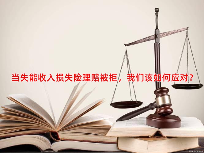 当失能收入损失险理赔被拒，我们该如何应对？