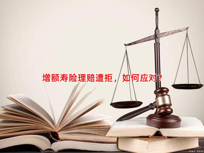 增额寿险理赔遭拒，如何应对？