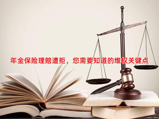 年金保险理赔遭拒，您需要知道的维权关键点