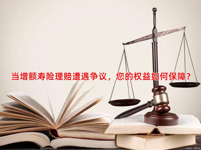 当增额寿险理赔遭遇争议，您的权益如何保障？