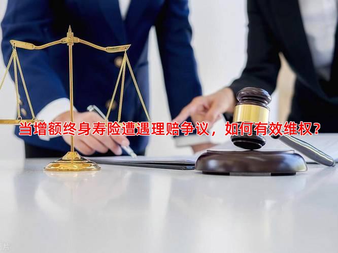 当增额终身寿险遭遇理赔争议，如何有效维权？