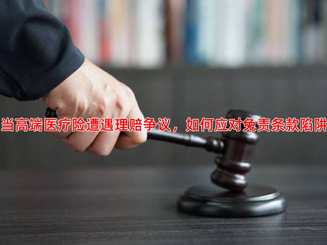 当高端医疗险遭遇理赔争议，如何应对免责条款陷阱
